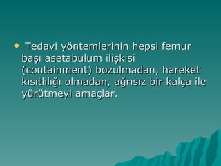     Tedavi yöntemlerinin hepsi femur
    başı asetabulum ilişkisi
    (containment) bozulmadan, hareket
    kısıtlılığı olmadan, ağrısız bir kalça ile
    yürütmeyi amaçlar.
 