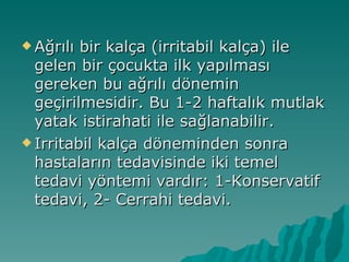  Ağrılı bir kalça (irritabil kalça) ile
  gelen bir çocukta ilk yapılması
  gereken bu ağrılı dönemin
  geçirilmesidir. Bu 1-2 haftalık mutlak
  yatak istirahati ile sağlanabilir.
 Irritabil kalça döneminden sonra
  hastaların tedavisinde iki temel
  tedavi yöntemi vardır: 1-Konservatif
  tedavi, 2- Cerrahi tedavi.
 