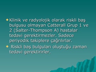  Klinikve radyolojik olarak riskli baş
 bulgusu olmayan Catterall Grup 1 ve
 2 (Salter-Thompson A) hastalar
 tedavi gerektirmezler. Sadece
 periyodik takiplere çağrılırlar.
 Riskli baş bulguları oluştuğu zaman
 tedavi gerektirirler.
 
