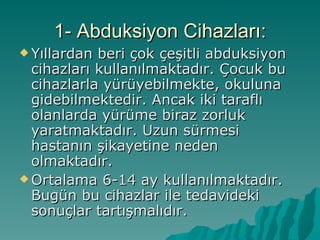 1- Abduksiyon Cihazları:
 Yıllardan beri çok çeşitli abduksiyon
  cihazları kullanılmaktadır. Çocuk bu
  cihazlarla yürüyebilmekte, okuluna
  gidebilmektedir. Ancak iki taraflı
  olanlarda yürüme biraz zorluk
  yaratmaktadır. Uzun sürmesi
  hastanın şikayetine neden
  olmaktadır.
 Ortalama 6-14 ay kullanılmaktadır.
  Bugün bu cihazlar ile tedavideki
  sonuçlar tartışmalıdır.
 