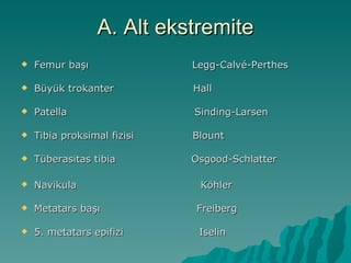 A. Alt ekstremite
   Femur başı               Legg-Calvé-Perthes

   Büyük trokanter          Hall

   Patella                  Sinding-Larsen

   Tibia proksimal fizisi   Blount

   Tüberasitas tibia        Osgood-Schlatter

   Navikula                  Köhler

   Metatars başı            Freiberg

   5. metatars epifizi       Iselin
 