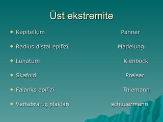 Üst ekstremite
   Kapitellum                    Panner

   Radius distal epifizi         Madelung

   Lunatum                        Kienbock

   Skafoid                         Preiser

   Falanks epifizi                Thiemann

   Vertebra uç plakları      scheuermann
 