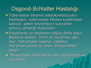 Osgood-Schlatter Hastalığı:
 Tüberasitas tibianın osteokondrozudur.
  Hastalığın, tüberositas tibiaya kuadriseps
  kasıyla gelen tekrarlayıcı kuvvetler
  sonucu geliştiği düşünülür.
 Erkeklerde ve adolesan çağda daha sıktır.
  Bilateral olabilir. Dizin ön tarafında ağrı
  olur. Yakınmalar koşma, zıplama,
  merdiven çıkma ile artar, Dinlenmekle
  geçer.
 Muayenede tüberasitas tibia genişlemiş ve
  duyarlıdır.
 