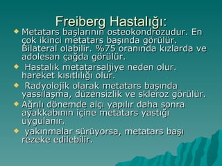 Freiberg Hastalığı:
 Metatars başlarının osteokondrozudur. En
  çok ikinci metatars başında görülür.
  Bilateral olabilir. %75 oranında kızlarda ve
  adolesan çağda görülür.
 Hastalık metatarsaljiye neden olur.
  hareket kısıtlılığı olur.
 Radyolojik olarak metatars başında
  yassılaşma, düzensizlik ve skleroz görülür.
 Ağrılı dönemde alçı yapılır daha sonra
  ayakkabının içine metatars yastığı
  uygulanır.
 yakınmalar sürüyorsa, metatars başı
  rezeke edilebilir.
 