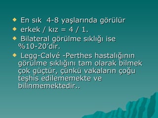  En sık 4-8 yaşlarında görülür
 erkek / kız = 4 / 1.
 Bilateral görülme sıklığı ise
 %10-20’dir.
 Legg-Calvé -Perthes hastalığının
 görülme sıklığını tam olarak bilmek
 çok güçtür, çünkü vakaların çoğu
 teşhis edilememekte ve
 bilinmemektedir..
 