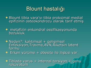 Blount hastalığı
   Blount tibia vara’yı tibia proksimal medial
    epifizinin osteokondrozu olarak tarif etmiş

    metafizin enkondral ossifikasyonunda
    bozukluk

Neden?: kalıtımsal + gelişimsel
 Enfeksiyon,Travma,AVN,Riketsin latent
 formu
 Erken yürüme + obesite ile ilişkisi var


   Tibiada varus + internal torsiyon + genu
    rekuvatum
 