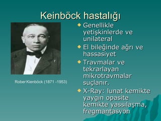 Keinböck hastalığı
                               Genellikle
                                yetişkinlerde ve
                                unilateral
                               El bileğinde ağrı ve
                                hassasiyet
                    r          Travmalar ve
                                tekrarlayan
                                mikrotravmalar
Rober Kienböck (1871 -1953)     suçlanır.
                               X-Ray: lunat kemikte
                                yaygın opasite
                                kemikte yassılaşma,
                                fregmantasyon
 