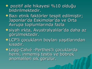   pozitif aile hikayesi %10 olduğu
  bildirilmektedir.
 Bazı etnik faktörler tespit edilmiştir;
  Japonlar’da Eskimolar’da ve Orta
  Avrupa toplumlarında fazla
 siyah ırkta, Avustralyalılar’da daha az
  görülmektedir.
 LCP’li çocukların boyları yaşıtlarından
  kısadır.
 Legg-Calvé -Perthes’li çocuklarda
  herni, inmemiş testis ve böbrek
  anomalileri sık görülür.
 