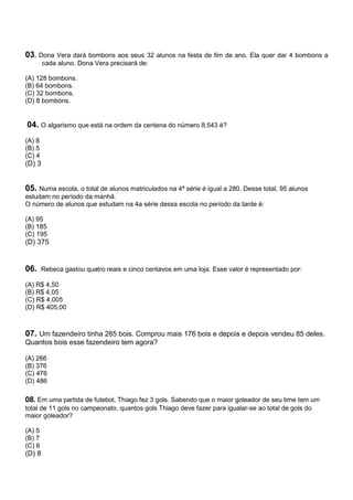 03. Dona Vera dará bombons aos seus 32 alunos na festa de fim de ano. Ela quer dar 4 bombons a
        cada aluno. Dona Vera precisará de:

(A) 128 bombons.
(B) 64 bombons.
(C) 32 bombons.
(D) 8 bombons.


04. O algarismo que está na ordem da centena do número 8.543 é?
(A) 8
(B) 5
(C) 4
(D) 3


05. Numa escola, o total de alunos matriculados na 4ª série é igual a 280. Desse total, 95 alunos
estudam no período da manhã.
O número de alunos que estudam na 4a série dessa escola no período da tarde é:

(A) 95
(B) 185
(C) 195
(D) 375


06.     Rebeca gastou quatro reais e cinco centavos em uma loja. Esse valor é representado por:

(A) R$ 4,50
(B) R$ 4,05
(C) R$ 4,005
(D) R$ 405,00



07. Um fazendeiro tinha 285 bois. Comprou mais 176 bois e depois e depois vendeu 85 deles.
Quantos bois esse fazendeiro tem agora?

(A) 266
(B) 376
(C) 476
(D) 486

08. Em uma partida de futebol, Thiago fez 3 gols. Sabendo que o maior goleador de seu time tem um
total de 11 gols no campeonato, quantos gols Thiago deve fazer para igualar-se ao total de gols do
maior goleador?

(A) 5
(B) 7
(C) 6
(D) 8
 