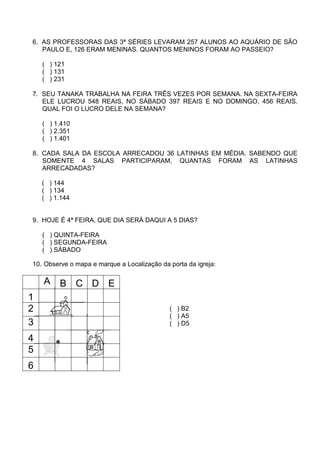 6. AS PROFESSORAS DAS 3ª SÉRIES LEVARAM 257 ALUNOS AO AQUÁRIO DE SÃO
   PAULO E, 126 ERAM MENINAS. QUANTOS MENINOS FORAM AO PASSEIO?

    ( ) 121
    ( ) 131
    ( ) 231

7. SEU TANAKA TRABALHA NA FEIRA TRÊS VEZES POR SEMANA. NA SEXTA-FEIRA
   ELE LUCROU 548 REAIS, NO SÁBADO 397 REAIS E NO DOMINGO, 456 REAIS.
   QUAL FOI O LUCRO DELE NA SEMANA?

    ( ) 1.410
    ( ) 2.351
    ( ) 1.401

8. CADA SALA DA ESCOLA ARRECADOU 36 LATINHAS EM MÉDIA. SABENDO QUE
   SOMENTE 4 SALAS PARTICIPARAM, QUANTAS FORAM AS LATINHAS
   ARRECADADAS?

    ( ) 144
    ( ) 134
    ( ) 1.144


9. HOJE É 4ª FEIRA, QUE DIA SERÁ DAQUI A 5 DIAS?

    ( ) QUINTA-FEIRA
    ( ) SEGUNDA-FEIRA
    ( ) SÁBADO

10. Observe o mapa e marque a Localização da porta da igreja:

    A    B C D E
1
2                                            ( ) B2
                                             ( ) A5
3                                            ( ) D5

4
5
6
 