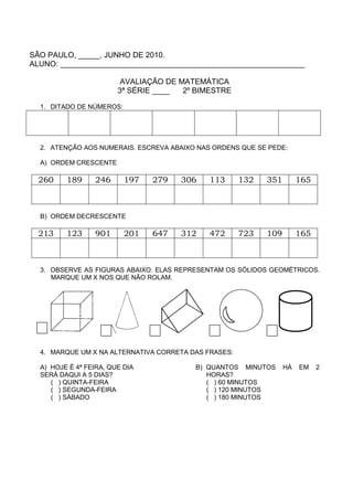 SÃO PAULO, _____, JUNHO DE 2010.
ALUNO: _________________________________________________________

                         AVALIAÇÃO DE MATEMÁTICA
                        3ª SÉRIE ____  2º BIMESTRE

  1. DITADO DE NÚMEROS:




  2. ATENÇÃO AOS NUMERAIS. ESCREVA ABAIXO NAS ORDENS QUE SE PEDE:

  A) ORDEM CRESCENTE

  260    189     246      197   279   306    113      132   351        165



  B) ORDEM DECRESCENTE

  213    123     901      201   647   312    472      723   109        165



  3. OBSERVE AS FIGURAS ABAIXO. ELAS REPRESENTAM OS SÓLIDOS GEOMÉTRICOS.
     MARQUE UM X NOS QUE NÃO ROLAM.




  4. MARQUE UM X NA ALTERNATIVA CORRETA DAS FRASES:

  A) HOJE É 4ª FEIRA, QUE DIA            B) QUANTOS MINUTOS       HÁ   EM    2
  SERÁ DAQUI A 5 DIAS?                      HORAS?
     ( ) QUINTA-FEIRA                       ( ) 60 MINUTOS
     ( ) SEGUNDA-FEIRA                      ( ) 120 MINUTOS
     ( ) SÁBADO                             ( ) 180 MINUTOS
 