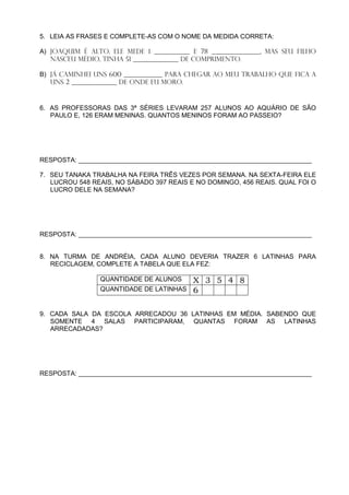 5. LEIA AS FRASES E COMPLETE-AS COM O NOME DA MEDIDA CORRETA:

A) JOAQUIM é alto, ele mede 1 ___________ e 78 _______________, mas seu filho
   nasceu MÉDIO, tinha 51 ______________ de comprimento.

B) Já caminhei uns 600 ____________ para chegar AO MEU TRABALHO que fica a
   uns 2 ______________ de onde eu moro.


6. AS PROFESSORAS DAS 3ª SÉRIES LEVARAM 257 ALUNOS AO AQUÁRIO DE SÃO
   PAULO E, 126 ERAM MENINAS. QUANTOS MENINOS FORAM AO PASSEIO?




RESPOSTA: _________________________________________________________________

7. SEU TANAKA TRABALHA NA FEIRA TRÊS VEZES POR SEMANA. NA SEXTA-FEIRA ELE
   LUCROU 548 REAIS, NO SÁBADO 397 REAIS E NO DOMINGO, 456 REAIS. QUAL FOI O
   LUCRO DELE NA SEMANA?




RESPOSTA: _________________________________________________________________


8. NA TURMA DE ANDRÉIA, CADA ALUNO DEVERIA TRAZER 6 LATINHAS PARA
   RECICLAGEM, COMPLETE A TABELA QUE ELA FEZ:

                QUANTIDADE DE ALUNOS      X 3 5 4 8
                QUANTIDADE DE LATINHAS    6

9. CADA SALA DA ESCOLA ARRECADOU 36 LATINHAS EM MÉDIA. SABENDO QUE
   SOMENTE 4 SALAS PARTICIPARAM, QUANTAS FORAM AS LATINHAS
   ARRECADADAS?




RESPOSTA: _________________________________________________________________
 