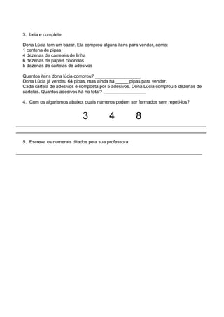 3. Leia e complete:

  Dona Lúcia tem um bazar. Ela comprou alguns itens para vender, como:
  1 centena de pipas
  4 dezenas de carretéis de linha
  6 dezenas de papéis coloridos
  5 dezenas de cartelas de adesivos

  Quantos itens dona lúcia comprou? __________________
  Dona Lúcia já vendeu 64 pipas, mas ainda há _____ pipas para vender.
  Cada cartela de adesivos é composta por 5 adesivos. Dona Lúcia comprou 5 dezenas de
  cartelas. Quantos adesivos há no total? _________________

  4. Com os algarismos abaixo, quais números podem ser formados sem repeti-los?


                              3            4            8
_________________________________________________________________
_________________________________________________________________

  5. Escreva os numerais ditados pela sua professora:

__________________________________________________________________________
 