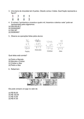3. Uma barra de chocolate tem 8 partes. Cláudio comeu 3 delas. Qual fração representa a
   figura?




4. O número “quinhentos e noventa e quatro mil, trezentos e oitenta e sete” pode ser
    representado pelos algarismos:
(a) 594.000.80.7
(b) 5009400087
(c) 594.387
(d) 500904807

5. Observe as operações feitas pelos alunos:




Qual delas está correta?

(a) Pedro e Marcela
(b) Marcela e Cristian
(c) Cristian e Alex
(d) Pedro e Alex

6. Rafael tem:




Ele pode comprar um jogo no valor de:

(a) R$ 85,00
(b) R$ 102,00
(c) R$ 72,00
(d) R$ 91,00
 