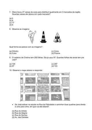 7. Olavo levou 27 caixas de ovos para distribuir igualmente em 3 mercados da região.
   Quantas caixas ele deixou em cada mercado?

(a) 5
(b) 8
(c) 17
(d) 9

8. Observe as imagens:




Qual forma se parece com as imagens?

(a) Cilindro                                        (c) Cone
(b) Cubo                                            (d) Prisma

9. O caderno de Cristina tem 200 folhas. Ela já usou 97. Quantas folhas ela ainda tem pra
   usar?

(a) 105                                             (c) 297
(b) 97                                              (d) 103

10. Observe o mapa abaixo e responda:




   •     Se José estiver na escola na Rua da Felicidade e caminhar duas quadras para direita
         e uma para cima, em que rua ele estará?

   (a) Rua do Artista
   (b) Rua da Alegria
   (c) Rua do Sorriso
   (d) Av. das Estrelas
 