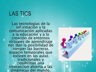 LAS TICS 
Las tecnologías de la 
información y la 
comunicación aplicadas 
a la educación y a la 
creación de entornos 
virtuales de aprendizaje 
nos dan la posibilidad de 
romper las barreras 
espacio temporales que 
existen en las aulas 
tradicionales y 
posibilitan una 
interacción abierta a las 
dinámicas del mundo. 
 