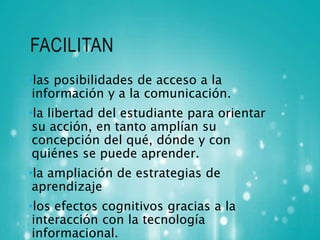 FACILITAN 
•las posibilidades de acceso a la 
información y a la comunicación. 
•la libertad del estudiante para orientar 
su acción, en tanto amplían su 
concepción del qué, dónde y con 
quiénes se puede aprender. 
•la ampliación de estrategias de 
aprendizaje 
•los efectos cognitivos gracias a la 
interacción con la tecnología 
informacional. 
 