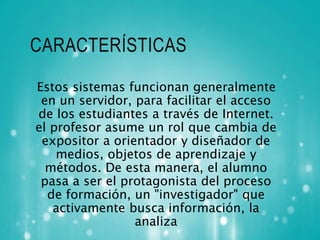 CARACTERÍSTICAS 
Estos sistemas funcionan generalmente 
en un servidor, para facilitar el acceso 
de los estudiantes a través de Internet. 
el profesor asume un rol que cambia de 
expositor a orientador y diseñador de 
medios, objetos de aprendizaje y 
métodos. De esta manera, el alumno 
pasa a ser el protagonista del proceso 
de formación, un "investigador" que 
activamente busca información, la 
analiza 
 