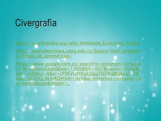 Civergrafìa 
http://es.wikipedia.org/wiki/Ambiente_Educativo_Virtual 
http://aprendeenlinea.udea.edu.co/banco/html/ambient 
e_virtual_de_aprendizaje/ 
https://www.google.com.co/search?q=entornos+virtuale 
s+de+aprendizaje&biw=1360&bih=667&source=lnms&t 
bm=isch&sa=X&ei=cP9EVLHYKpLDggTb2IKgBQ&sqi=2& 
ved=0CAYQ_AUoAQ#tbm=isch&q=entornos+virtuales+d 
e+aprendizaje&imgdii=_ 
