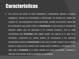 Características
⦿ Son archivos que actúan de forma dependiente e independiente, aplicado a procesos
pedagógicos, además son individualistas y estructurados, sin embargo son usables con
cualquier TIC, que puede generar nuevos aprendizajes, creando conocimientos. Algunas de
las características que poseen OVAS es la Reutilización la cual promueve la utilización de
diferentes objetos para ser adecuados a los contextos educativos. Otra de estas
características esta Durabilidad estos objetos poseen una vigencia en la parte de la
información, conservando los mismos diseños. En consecuencia a las anteriores
características tenemos la Generatividad en este caso se pueden construir nuevos objetos
basados en alguno previo, además como ventaja pueden modificarse y actualizarse. Y por
último está la Flexibilidad es un objeto maleable que puede desarrollarse y adaptarse a
diferentes áreas también dando la posibilidad de combinarlas.
 
