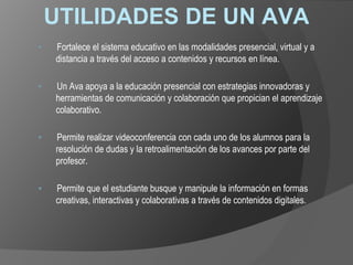 UTILIDADES DE UN AVA
▪ Fortalece el sistema educativo en las modalidades presencial, virtual y a
distancia a través del acceso a contenidos y recursos en línea.
▪ Un Ava apoya a la educación presencial con estrategias innovadoras y
herramientas de comunicación y colaboración que propician el aprendizaje
colaborativo.
▪ Permite realizar videoconferencia con cada uno de los alumnos para la
resolución de dudas y la retroalimentación de los avances por parte del
profesor.
▪ Permite que el estudiante busque y manipule la información en formas
creativas, interactivas y colaborativas a través de contenidos digitales.
 