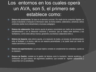 Los entornos en los cuales opera
un AVA, son 5, el primero se
establece como:
⦿ Entorno de conocimiento: Se basa en el elemento curricular. Por medio de los contenidos digitales, se
propia al estudiante a manipular la información dada, de forma creativa, colaborativa y atractivas; dichos
contenidos residen de la interactividad y el proceso pedagógico.
⦿ Entorno de colaboración: Este entorno apunta al generar conocimiento por medio de los procesos de
retroalimentación y en la interacción sincrónica y sincrónica, que se realiza entre alumnos y sus
facilitadores, o entre estos últimos mismos, generando una dinámica colaborativa entre sí.
⦿ Entorno de Asesoría: este entorno apunta, a la resolución de dudas y al proceso de retroalimentación
entre el facilitador y el alumno, esté es una asesoría personalizada, y se puede hacer por medio de
medios asincrónicos y sincrónicos.
⦿ Entorno de experimentación: su principal objetivo consiste en complementar los contenidos, cuando se
es necesario.
⦿ Entorno de Gestión: consiste en la gestión de factores como la inscripción, historial académico, y
certificación, de igual manera, del seguimiento académico, que consiste en registrar calificaciones y
compromiso con su acreditación.
 