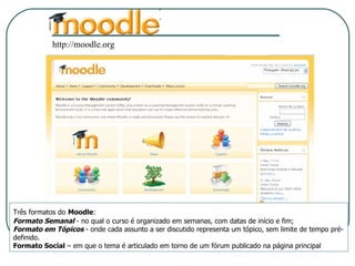 http://moodle.org Três formatos do   Moodle : Formato Semanal  - no qual o curso é organizado em semanas, com datas de início e fim;  Formato em Tópicos  - onde cada assunto a ser discutido representa um tópico, sem limite de tempo pré-definido.  Formato Social  – em que o tema é articulado em torno de um fórum publicado na página principal 
