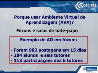 Porque usar Ambiente Virtual de Aprendizagem (AVA)? Fóruns e salas de bate-papo Exemplo de AD em fórum: - Foram 982 postagens em 15 dias - 284 alunos  e seis tutores  - 113 participações dos 6 tutores 