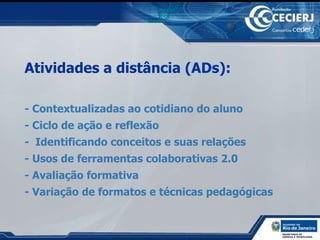 Atividades a distância (ADs):  - Contextualizadas ao cotidiano do aluno  - Ciclo de ação e reflexão -  Identificando conceitos e suas relações - Usos de ferramentas colaborativas 2.0 - Avaliação formativa - Variação de formatos e técnicas pedagógicas 