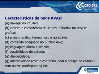Características de bons AVAs: (a) navegação intuitiva; (b) clareza e consistência de ícones utilizados no projeto gráfico;  (c) projeto gráfico harmonioso e agradável;  (d) conteúdo adequado ao público alvo; (e) linguagem direta e simples;  (f) possibilidade de autoria;  (g) dialogicidade;  (g) interatividade (com o conteúdo, com a equipe de ensino e com outros participantes) etc. 