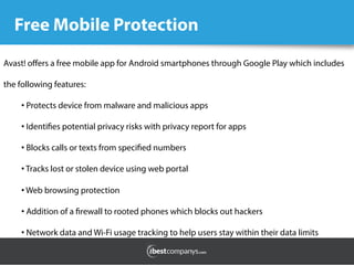 Free Mobile Protection
Avast! oﬀers a free mobile app for Android smartphones through Google Play which includes
the following features:
• Protects device from malware and malicious apps
• Identifies potential privacy risks with privacy report for apps
• Blocks calls or texts from specified numbers
• Tracks lost or stolen device using web portal
• Web browsing protection
• Addition of a firewall to rooted phones which blocks out hackers
• Network data and Wi-Fi usage tracking to help users stay within their data limits
 