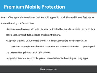 Premium Mobile Protection
Avast! oﬀers a premium version of their Android app which adds these additional features to
those oﬀered by the free version:
• Geofencing allows users to set a distance perimeter that signals a mobile device to lock,
emit a siren, or send its location to a web control portal
• App lock prevents unauthorized access – If a device registers three unsuccessful
password attempts, the phone or tablet uses the device’s camera to photograph
the person attempting to unlock the device
• App advertisement detector helps users avoid ads while browsing or using apps
 