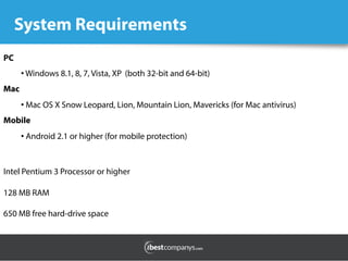 System Requirements
PC
• Windows 8.1, 8, 7, Vista, XP  (both 32-bit and 64-bit)
Mac
• Mac OS X Snow Leopard, Lion, Mountain Lion, Mavericks (for Mac antivirus)
Mobile
• Android 2.1 or higher (for mobile protection)
Intel Pentium 3 Processor or higher
128 MB RAM
650 MB free hard-drive space
 