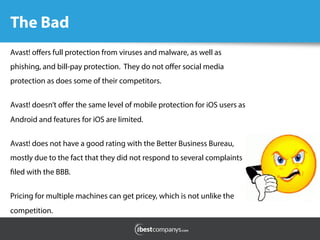 The Bad
	
  
	
  
Avast! oﬀers full protection from viruses and malware, as well as
phishing, and bill-pay protection. They do not oﬀer social media
protection as does some of their competitors.
Avast! doesn’t oﬀer the same level of mobile protection for iOS users as
Android and features for iOS are limited.
Avast! does not have a good rating with the Better Business Bureau,
mostly due to the fact that they did not respond to several complaints
filed with the BBB.
Pricing for multiple machines can get pricey, which is not unlike the
competition.
 