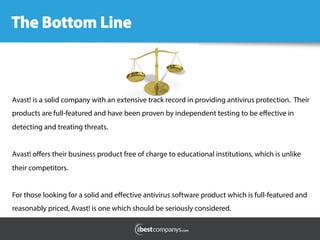 Avast! is a solid company with an extensive track record in providing antivirus protection. Their
products are full-featured and have been proven by independent testing to be eﬀective in
detecting and treating threats.
Avast! oﬀers their business product free of charge to educational institutions, which is unlike
their competitors.
For those looking for a solid and eﬀective antivirus software product which is full-featured and
reasonably priced, Avast! is one which should be seriously considered.
 