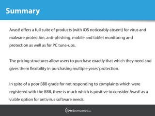 Summary	
  
Avast! oﬀers a full suite of products (with iOS noticeably absent) for virus and
malware protection, anti-phishing, mobile and tablet monitoring and
protection as well as for PC tune-ups.
The pricing structures allow users to purchase exactly that which they need and
gives them flexibility in purchasing multiple years’protection.
In spite of a poor BBB grade for not responding to complaints which were
registered with the BBB, there is much which is positive to consider Avast! as a
viable option for antivirus software needs.
 