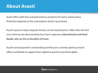 About Avast!
Avast! oﬀers both free and paid antivirus products for home and business.
Protection depends on the subscription which is purchased.
Avast!’s quest to stop computer threats can be traced back to 1988, when the first
virus (Vienna) was discovered by two Czech engineers, Eduard Kučera and Pavel
Baudiš, who are the co-founders of Avast!.
Avast!’s annual growth is outstanding and they are currently opening several
oﬃces worldwide to support their explosive growth around the globe.
 