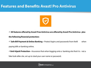 Features and Benefits Avast! Pro Antivirus
	
  
ü All features oﬀered by Avast! Free Antivirus are oﬀered by Avast! Pro Antivirus plus
the following financial protection:
ü Safe Bill Payment & Online Banking – Protect logins and passwords from theft when
paying bills or banking online.  
ü Anti-hijack Protection - Assurance that when logging onto a banking site that it is not a
fake look-alike site, set up to steal your user name or password.
 