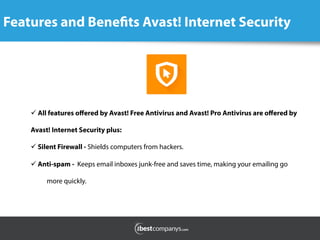 Features and Benefits Avast! Internet Security
	
  
ü All features oﬀered by Avast! Free Antivirus and Avast! Pro Antivirus are oﬀered by
Avast! Internet Security plus:
ü Silent Firewall - Shields computers from hackers.    
ü Anti-spam - Keeps email inboxes junk-free and saves time, making your emailing go
more quickly.
 