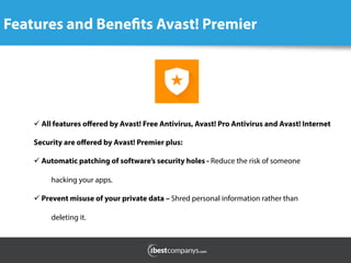 Features and Benefits Avast! Premier
	
  
ü All features oﬀered by Avast! Free Antivirus, Avast! Pro Antivirus and Avast! Internet
Security are oﬀered by Avast! Premier plus:
ü Automatic patching of software’s security holes - Reduce the risk of someone
hacking your apps.      
ü Prevent misuse of your private data – Shred personal information rather than
deleting it.
 
