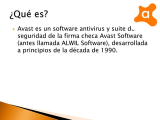  Avast es un software antivirus y suite de
seguridad de la firma checa Avast Software
(antes llamada ALWIL Software), desarrollada
a principios de la década de 1990.
 