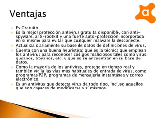 Es Gratuito
 Es la mejor protección antivirus gratuita disponible, con anti-
spyware, anti-rootkit y una fuerte auto-protección incorporada
en sí mismo para evitar que cualquier malware la desconecte.
 Actualiza diariamente su base de datos de definiciones de virus.
 Cuenta con una buena heurística; que es la técnica que emplean
los antivirus para reconocer códigos maliciosos tales como virus,
gusanos, troyanos, etc. y que no se encuentran en su base de
datos.
 Como la mayoría de los antivirus, protege en tiempo real y
también vigila las vías más habituales de entrada de virus, como
programas P2P, programas de mensajería instantánea y correo
electrónico.
 Es un antivirus que detecta virus de todo tipo, incluso aquellos
que son capaces de modificarse a sí mismos.
 