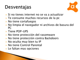  Si no tienes internet no se va a actualizar
 Te consume muchos recursos de la pc
 No tiene cortafuegos
 No limpia el navegador ni archivos de basura del
PC
 Tiene POP-UPS
 No tiene protección del rasomware
 No tiene protección contra Backdoors
 No oculta muy bien tu IP
 No tiene Control Parental
 Le faltan mas opciones
 