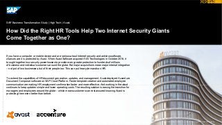 ©2017SAPSEoranSAPaffiliatecompany.Allrightsreserved.
How Did the Right HR Tools Help Two Internet Security Giants
Come Together as One?
SAP Business Transformation Study | High Tech | Avast
© 2017 SAP SE or an SAP affiliate company. All rights reserved.
If you have a computer or mobile device and are serious about Internet security and antivirus software,
chances are it is protected by Avast. When Avast Software acquired AVG Technologies in October 2016, it
brought together two security powerhouses to provide even greater protection to hundreds of millions
of business and individual customers around the globe. But major acquisitions mean major internal integration
– not just of two businesses, but of their people too. This can put heavy demands on HR.
To extend the capabilities of HR document generation, updates, and management, Avast deployed Accenture
Document Composer software on SAP Cloud Platform. Faster template creation and automated employee
communication are making HR employment confirmation faster and more effective. And working in the cloud
continues to keep updates simple and lower operating costs. The resulting solution is easing the transition for
managers and employees around the globe – which means customers can rest assured knowing Avast is
protecting them even better than before.
Picture Credit | Avast Software s.r.o., Prague, Czech Republic. Used with permission.
 