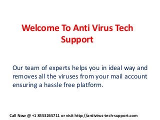 Welcome To Anti Virus Tech
Support
Our team of experts helps you in ideal way and
removes all the viruses from your mail account
ensuring a hassle free platform.
Call Now @ +1 8553265711 or visit http://antivirus-tech-support.com
 