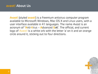 avast! About Us
Avast! (styled avast!) is a freemium antivirus computer program
available to Microsoft Windows, Mac OS X and Linux users, with a
user interface available in 41 languages. The name Avast is an
acronym of "Anti-Virus – Advanced Set". The official, and current
logo of Avast! is a white orb with the letter 'a' on it and an orange
circle around it, sticking out to four directions.
2
 