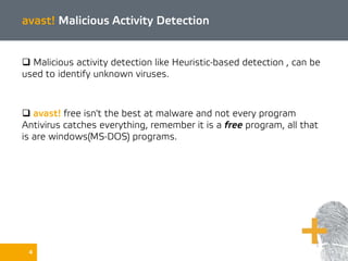 4
avast! Malicious Activity Detection
 Malicious activity detection like Heuristic-based detection , can be
used to identify unknown viruses.
 avast! free isn't the best at malware and not every program
Antivirus catches everything, remember it is a free program, all that
is are windows(MS-DOS) programs.
 