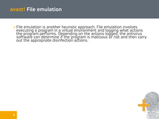 6
avast! File emulation
» File emulation is another heuristic approach. File emulation involves
executing a program in a virtual environment and logging what actions
the program performs. Depending on the actions logged, the antivirus
software can determine if the program is malicious or not and then carry
out the appropriate disinfection actions.
 