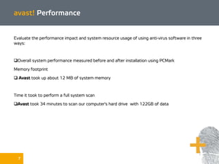 7
avast! Performance
Evaluate the performance impact and system resource usage of using anti-virus software in three
ways:
Overall system performance measured before and after installation using PCMark
Memory footprint
 Avast took up about 12 MB of system memory
Time it took to perform a full system scan
Avast took 34 minutes to scan our computer's hard drive with 122GB of data
 