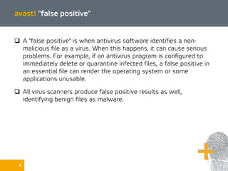 avast! "false positive"
 A "false positive" is when antivirus software identifies a non-
malicious file as a virus. When this happens, it can cause serious
problems. For example, if an antivirus program is configured to
immediately delete or quarantine infected files, a false positive in
an essential file can render the operating system or some
applications unusable.
 All virus scanners produce false positive results as well,
identifying benign files as malware.
8
 